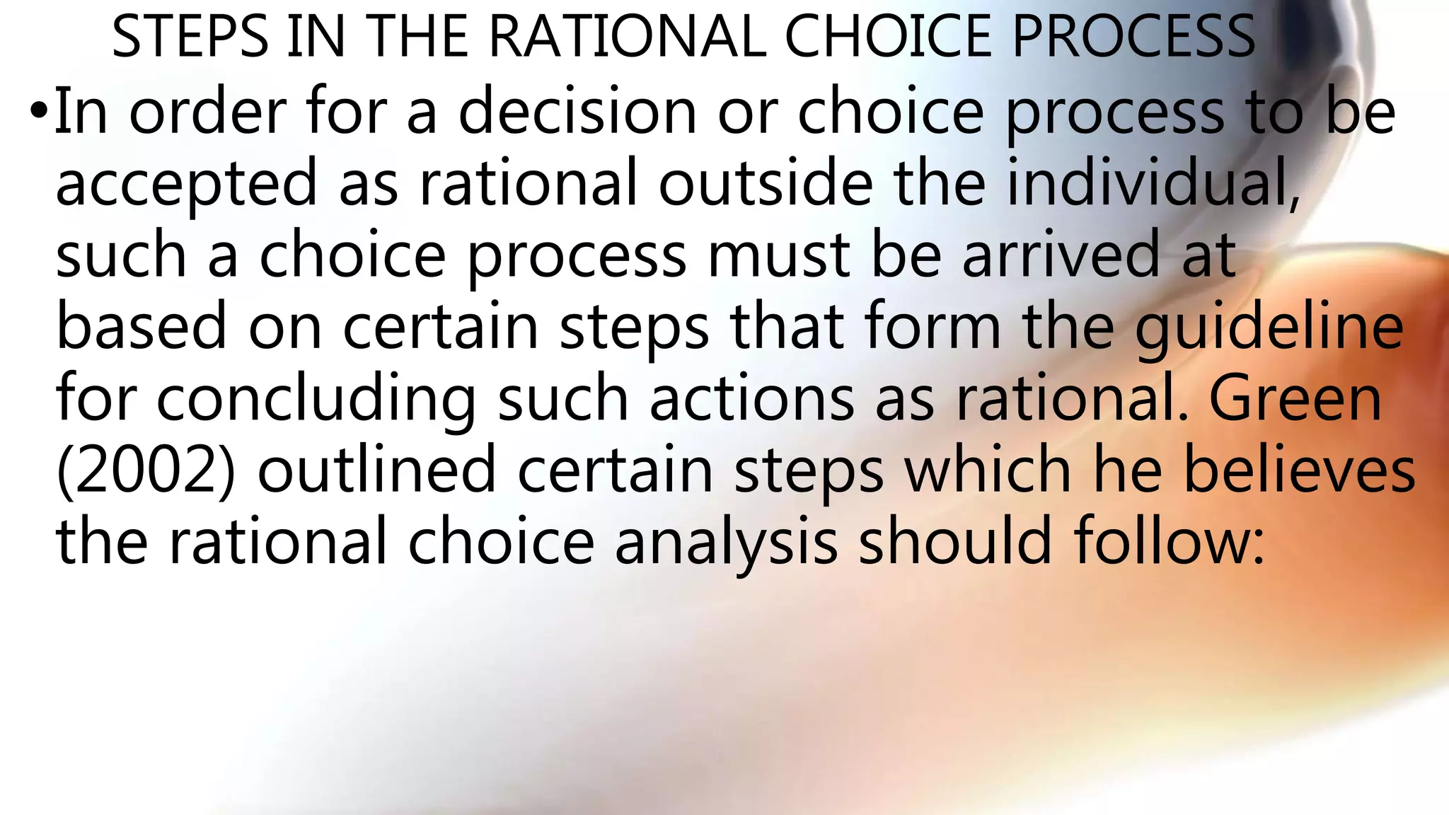 STEPS IN THE RATIONAL CHOICE PROCESS
•In order for a decision or choice process to be
accepted as rational outside the individual,
such a choice process must be arrived at
based on certain steps that form the guideline
for concluding such actions as rational. Green
(2002) outlined certain steps which he believes
the rational choice analysis should follow:
 
