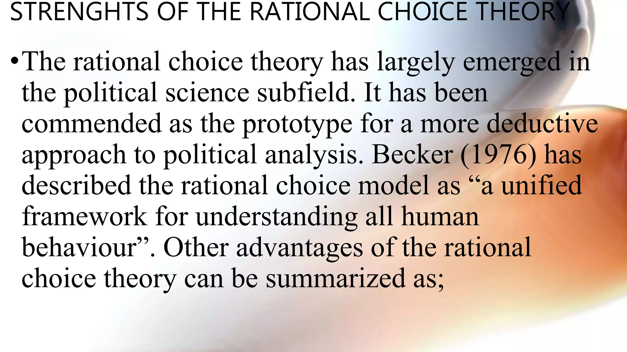 STRENGHTS OF THE RATIONAL CHOICE THEORY
•The rational choice theory has largely emerged in
the political science subfield. It has been
commended as the prototype for a more deductive
approach to political analysis. Becker (1976) has
described the rational choice model as “a unified
framework for understanding all human
behaviour”. Other advantages of the rational
choice theory can be summarized as;
 