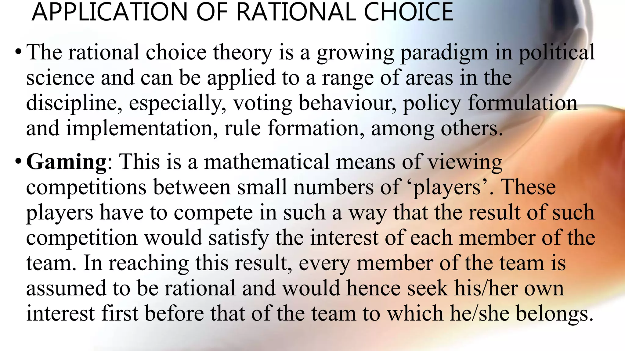 APPLICATION OF RATIONAL CHOICE
•The rational choice theory is a growing paradigm in political
science and can be applied to a range of areas in the
discipline, especially, voting behaviour, policy formulation
and implementation, rule formation, among others.
• Gaming: This is a mathematical means of viewing
competitions between small numbers of ‘players’. These
players have to compete in such a way that the result of such
competition would satisfy the interest of each member of the
team. In reaching this result, every member of the team is
assumed to be rational and would hence seek his/her own
interest first before that of the team to which he/she belongs.
 