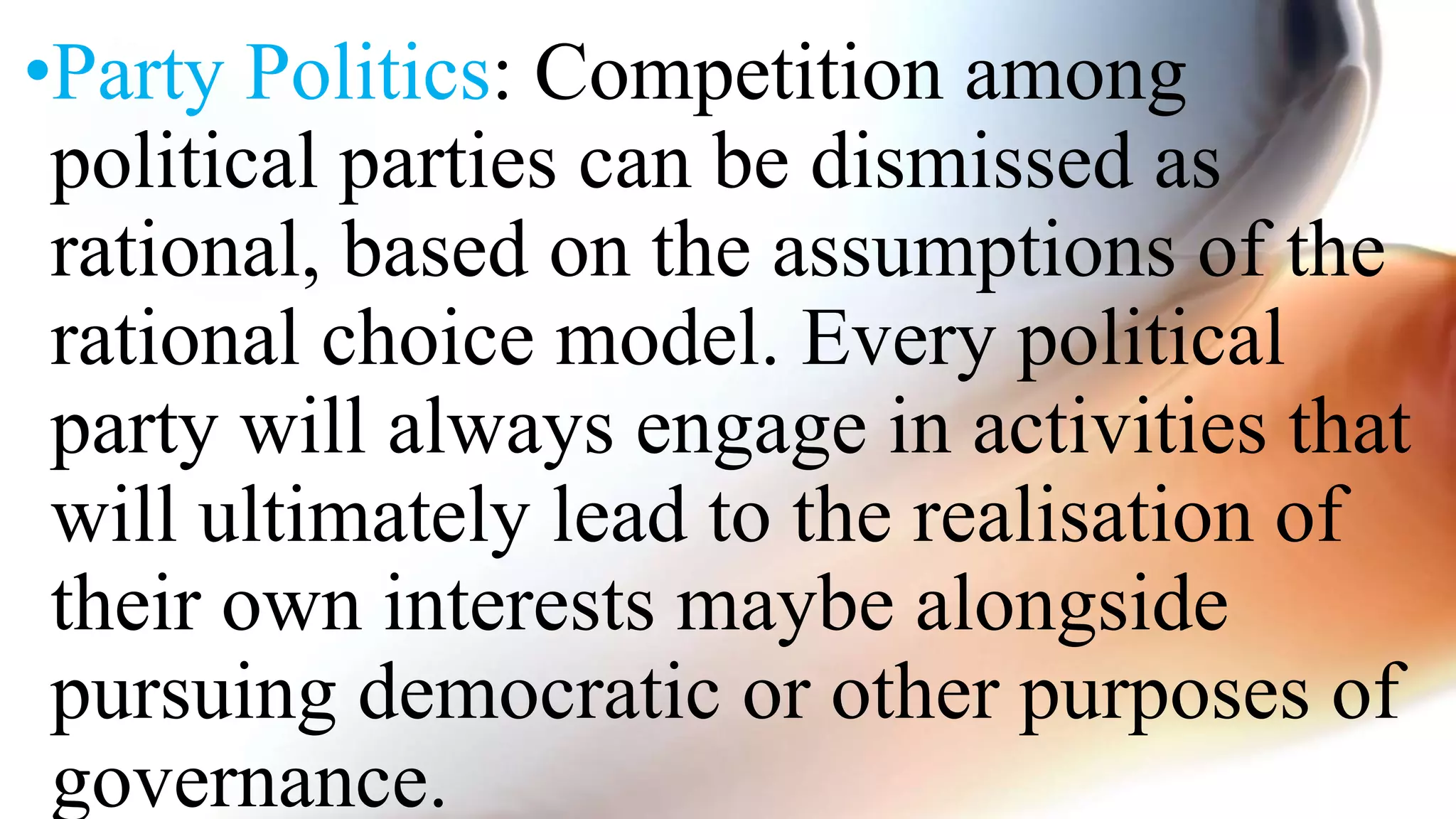 •Party Politics: Competition among
political parties can be dismissed as
rational, based on the assumptions of the
rational choice model. Every political
party will always engage in activities that
will ultimately lead to the realisation of
their own interests maybe alongside
pursuing democratic or other purposes of
governance.
 