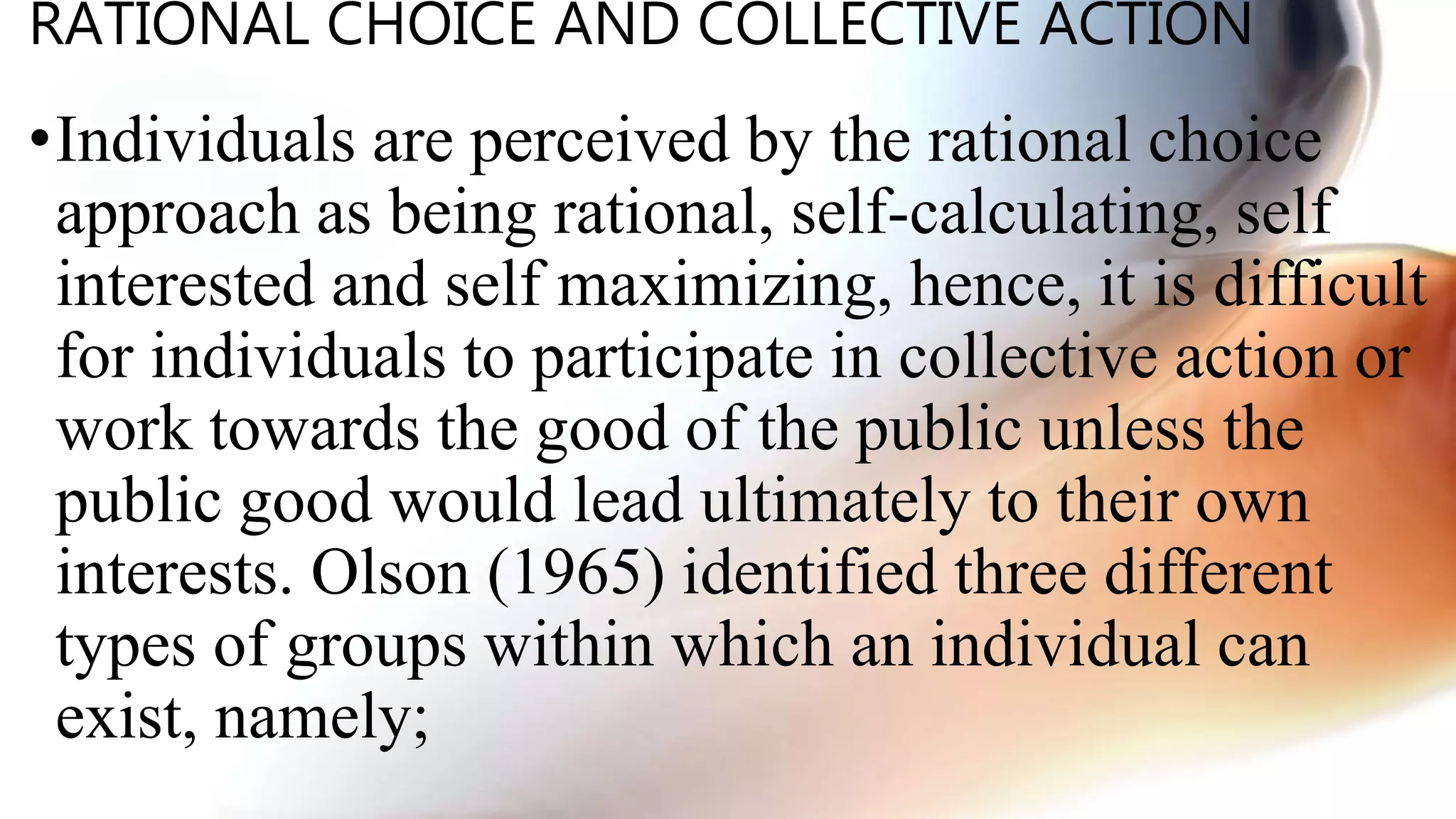 RATIONAL CHOICE AND COLLECTIVE ACTION
•Individuals are perceived by the rational choice
approach as being rational, self-calculating, self
interested and self maximizing, hence, it is difficult
for individuals to participate in collective action or
work towards the good of the public unless the
public good would lead ultimately to their own
interests. Olson (1965) identified three different
types of groups within which an individual can
exist, namely;
 