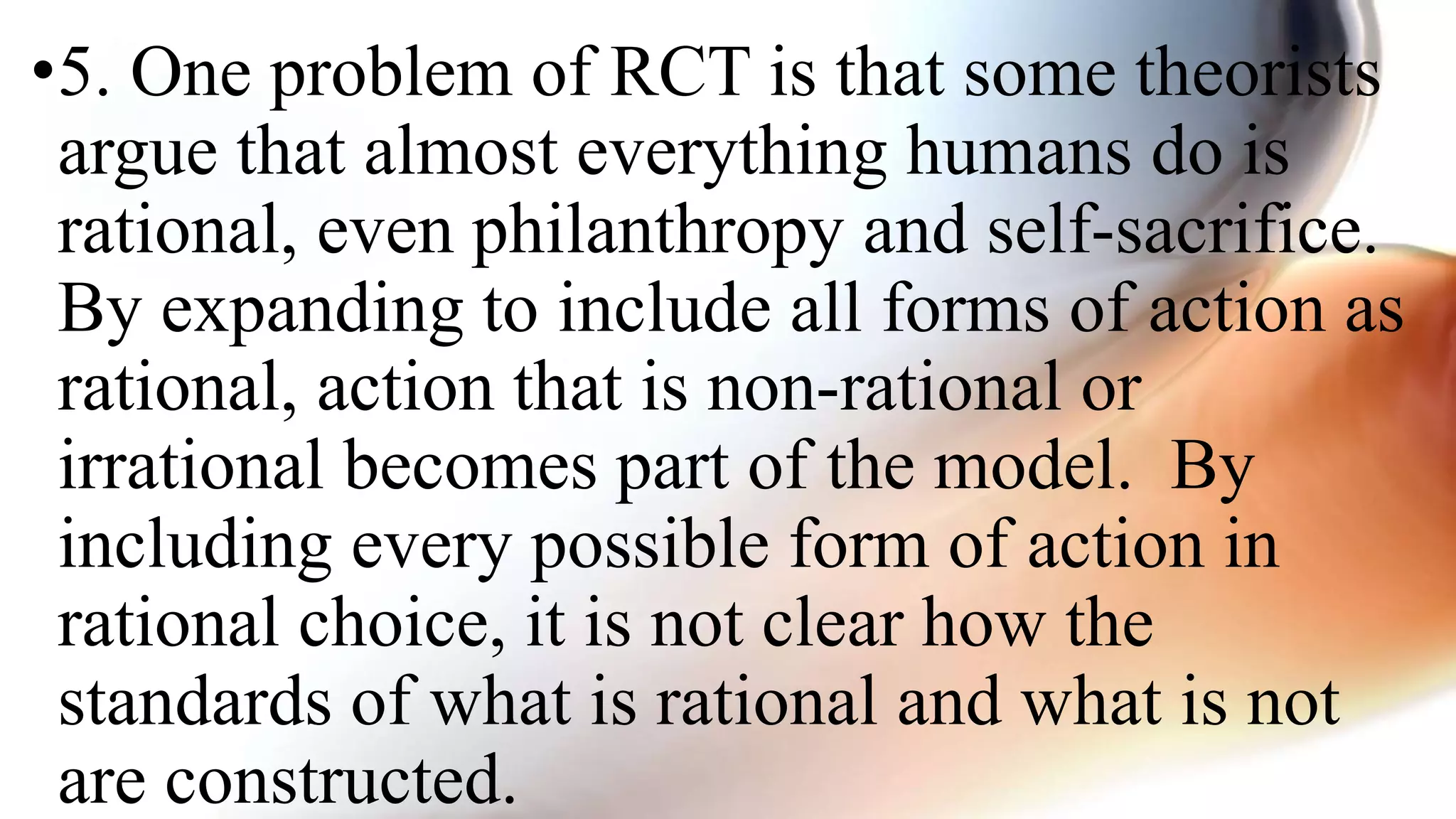 •5. One problem of RCT is that some theorists
argue that almost everything humans do is
rational, even philanthropy and self-sacrifice.
By expanding to include all forms of action as
rational, action that is non-rational or
irrational becomes part of the model. By
including every possible form of action in
rational choice, it is not clear how the
standards of what is rational and what is not
are constructed.
 