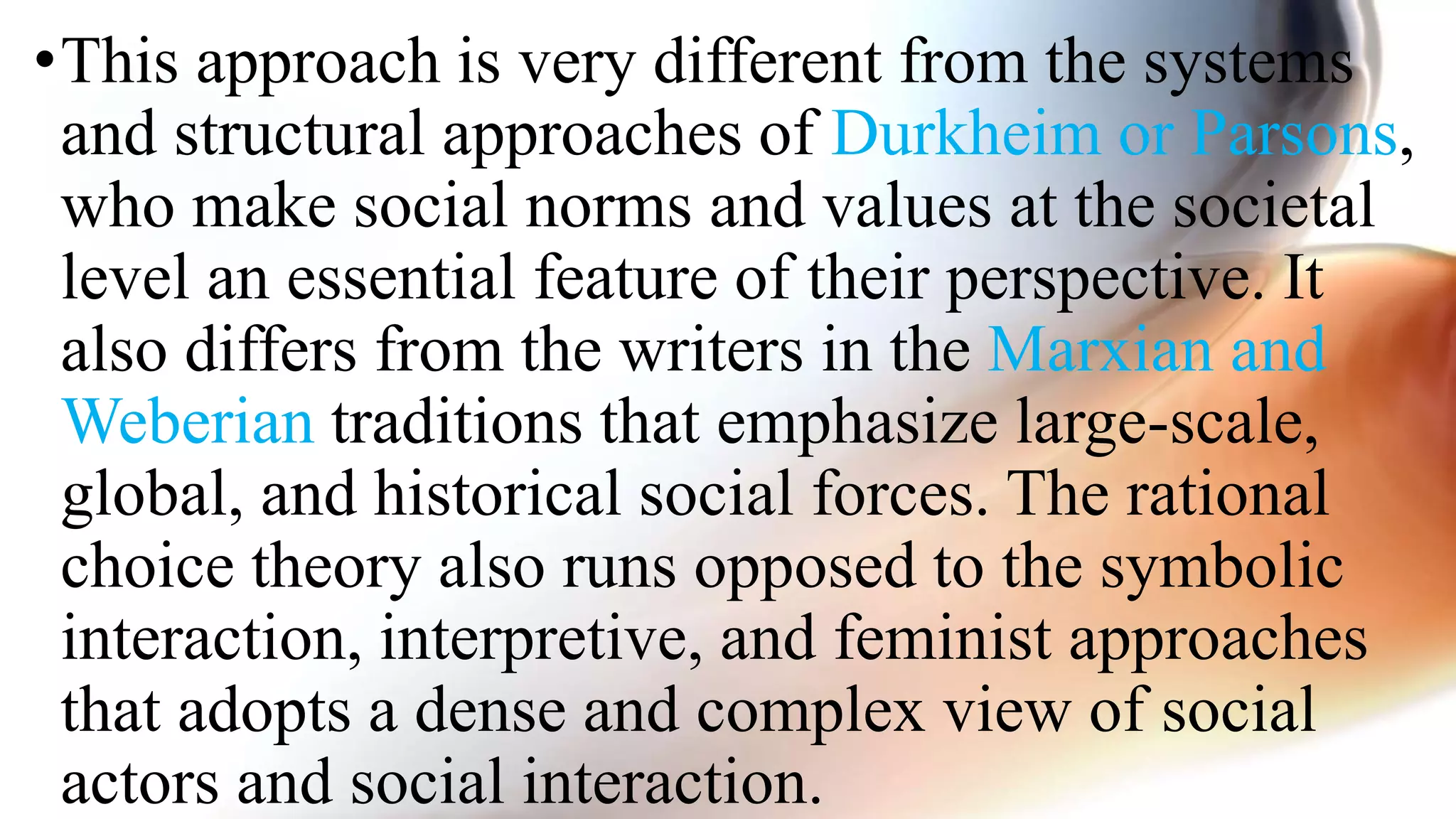 •This approach is very different from the systems
and structural approaches of Durkheim or Parsons,
who make social norms and values at the societal
level an essential feature of their perspective. It
also differs from the writers in the Marxian and
Weberian traditions that emphasize large-scale,
global, and historical social forces. The rational
choice theory also runs opposed to the symbolic
interaction, interpretive, and feminist approaches
that adopts a dense and complex view of social
actors and social interaction.
 
