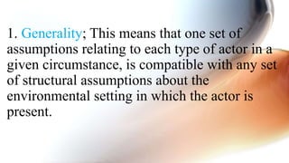 1. Generality; This means that one set of
assumptions relating to each type of actor in a
given circumstance, is compatible with any set
of structural assumptions about the
environmental setting in which the actor is
present.
 