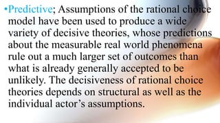 •Predictive; Assumptions of the rational choice
model have been used to produce a wide
variety of decisive theories, whose predictions
about the measurable real world phenomena
rule out a much larger set of outcomes than
what is already generally accepted to be
unlikely. The decisiveness of rational choice
theories depends on structural as well as the
individual actor’s assumptions.
 