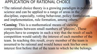 APPLICATION OF RATIONAL CHOICE
•The rational choice theory is a growing paradigm in political
science and can be applied to a range of areas in the
discipline, especially, voting behaviour, policy formulation
and implementation, rule formation, among others.
• Gaming: This is a mathematical means of viewing
competitions between small numbers of ‘players’. These
players have to compete in such a way that the result of such
competition would satisfy the interest of each member of the
team. In reaching this result, every member of the team is
assumed to be rational and would hence seek his/her own
interest first before that of the team to which he/she belongs.
 