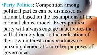 •Party Politics: Competition among
political parties can be dismissed as
rational, based on the assumptions of the
rational choice model. Every political
party will always engage in activities that
will ultimately lead to the realisation of
their own interests maybe alongside
pursuing democratic or other purposes of
governance.
 