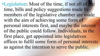 •Legislation: Most of the time, if not all of the
time, bills and policy suggestions made by
members of the legislative chamber are made
with the aim of achieving some form of
personal interests first, and maybe the interest
of the public could follow. Individuals, in the
first place, get appointed into legislatives
offices to fulfil some form of personal interests
as against the intention to serve the public.
 