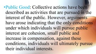 •Public Good: Collective actions have been
described as activities that are pursued in the
interest of the public. However, arguments
have arose indicating that the only conditions
under which individuals will pursue public
interest are cohesion, small public and
increase in compensation, against these
conditions, individuals will ultimately pursue
their individual interests.
 