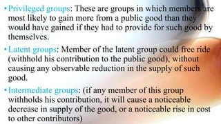 •Privileged groups: These are groups in which members are
most likely to gain more from a public good than they
would have gained if they had to provide for such good by
themselves.
•Latent groups: Member of the latent group could free ride
(withhold his contribution to the public good), without
causing any observable reduction in the supply of such
good.
•Intermediate groups: (if any member of this group
withholds his contribution, it will cause a noticeable
decrease in supply of the good, or a noticeable rise in cost
to other contributors)
 