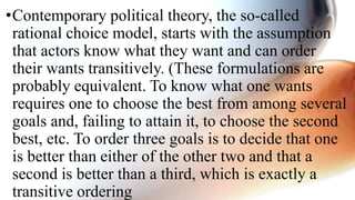 •Contemporary political theory, the so-called
rational choice model, starts with the assumption
that actors know what they want and can order
their wants transitively. (These formulations are
probably equivalent. To know what one wants
requires one to choose the best from among several
goals and, failing to attain it, to choose the second
best, etc. To order three goals is to decide that one
is better than either of the other two and that a
second is better than a third, which is exactly a
transitive ordering
 