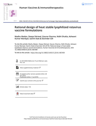 Full Terms & Conditions of access and use can be found at
http://www.tandfonline.com/action/journalInformation?journalCode=khvi20
Human Vaccines & Immunotherapeutics
ISSN: 2164-5515 (Print) 2164-554X (Online) Journal homepage: http://www.tandfonline.com/loi/khvi20
Rational design of heat stable lyophilized rotavirus
vaccine formulations
Madhu Madan, Deepa Sikriwal, Gaurav Sharma, Nidhi Shukla, Ashwani
Kumar Mandyal, Sachin Kale & Davinder Gill
To cite this article: Madhu Madan, Deepa Sikriwal, Gaurav Sharma, Nidhi Shukla, Ashwani
Kumar Mandyal, Sachin Kale & Davinder Gill (2018): Rational design of heat stable
lyophilized rotavirus vaccine formulations, Human Vaccines & Immunotherapeutics, DOI:
10.1080/21645515.2018.1487499
To link to this article: https://doi.org/10.1080/21645515.2018.1487499
© 2018 MSD Wellcome Trust Hilleman Labs
Pvt. Ltd.
View supplementary material
Accepted author version posted online: 28
Jun 2018.
Published online: 11 Jul 2018.
Submit your article to this journal
Article views: 155
View Crossmark data
 