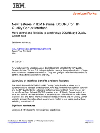 New features in IBM Rational DOORS for HP
     Quality Center Interface
     More control and flexibility to synchronize DOORS and Quality
     Center data

     Skill Level: Advanced


     Ian J. Compton (ian.compton@uk.ibm.com)
     Senior Test Architect
     IBM



     31 May 2011


     New features in the latest release of IBM® Rational® DOORS® for HP Quality
     Center Interface, Version 3.5, help you to better manage the synchronization of large
     amounts of data between the two tools. They also give you more flexibility and more
     control. This article explains how and why.


     Overview of interface benefits and new features
     The IBM® Rational® DOORS® for HP Quality Center Interface allows you to
     synchronize data between the Rational DOORS requirements management software
     and the HP Quality Center, a test and defect management tool. Requirements can
     be transferred from Rational DOORS modules to an HP Quality Center project, and
     tests and defects can be transferred in either direction. This enables DOORS users
     to access test and defect information related to requirements and HP Quality Center
     users to access information about requirements related to test cases, each without
     switching to another tool.

     Significant new features

     Version 3.5 introduces the following major capabilities:




New features in IBM Rational DOORS for HP Quality Center Interface                      Trademarks
© Copyright IBM Corporation 2011                                                       Page 1 of 12
 