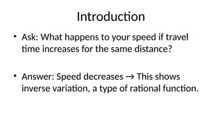 Introduction
• Ask: What happens to your speed if travel
time increases for the same distance?
• Answer: Speed decreases → This shows
inverse variation, a type of rational function.
 