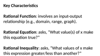 Key Characteristics
Rational Function: involves an input-output
relationship (e.g., domain, range, graph).
Rational Equation: asks, “What value(s) of x make
this equation true?”
Rational Inequality: asks, “What values of x make
this expression greater/less than another?”
 