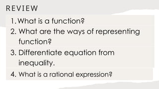 REVIEW
1.What is a function?
2. What are the ways of representing
function?
4. What is a rational expression?
3. Differentiate equation from
inequality.
 