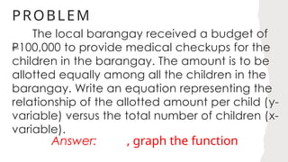 PROBLEM
The local barangay received a budget of
P100,000 to provide medical checkups for the
children in the barangay. The amount is to be
allotted equally among all the children in the
barangay. Write an equation representing the
relationship of the allotted amount per child (y-
variable) versus the total number of children (x-
variable).
Answer: , graph the function
 