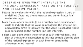 D E T E R M I N E O V E R W H AT I N T E R V A L S T H E
R AT I O N A L E X P R E S S I O N TA K E S O N T H E P O S I T I V E
A N D N E G AT I V E V A L U E S .
Locate the x-values for which the rational expression is zero or
undefined (factoring the numerator and denominator is a
useful strategy).
Mark the numbers found in (i) on a number line. Use a shaded
circle to indicate that the value is included in the solution set,
and a hollow circle to indicate that the value is excluded. These
numbers partition the number line into intervals.
Select a test point within the interior of each interval in (ii). The
sign of the rational expression at this test point is also the sign
of the rational expression at each interior point in the
aforementioned interval.
 