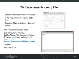 SRRequirements query filter Select the  SRRequirements  Paragraph. In the  Properties  view, expand  Data  item. Select the  Filter  and click on “Browse” button. The  Filter Editor  dialog is open. Select the  Native Filter  tab. Set the  Native Filter  expression: “Level = 0”, where  Level  is an attribute of the query Project/Requirement/SRRequirement Click Ok.  The Filter is set. 