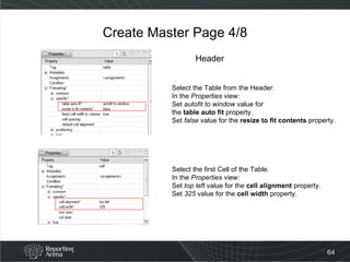 Create Master Page 4/8 Select the Table from the Header. In the  Properties  view: Set  autofit to window  value for  the  table auto fit  property. Set  false  value for the  resize to fit contents  property. Select the first Cell of the Table. In the  Properties  view: Set  top left  value for the  cell alignment  property. Set  325  value for the  cell width  property. Header 