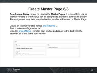 Create Master Page 6/8 Data Source Query  cannot be used in the  Master Pages . It is possible to use an internal variable of which value can be assigned to a specific  attribute of a query. The assignment must take place before the variable will be used in Master Page. Create an internal variable named  projectName_ . Switch to  Master Page  editor tab.  Drag the  projectName_  variable from  Outline  and drop it in the Text from the second Cell of the Table from Header.  