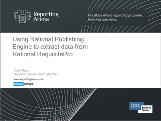 Using Rational Publishing Engine to extract data from Rational RequisitePro Calin Rusu Reporting Arena Team Member www.reportingarena.com 