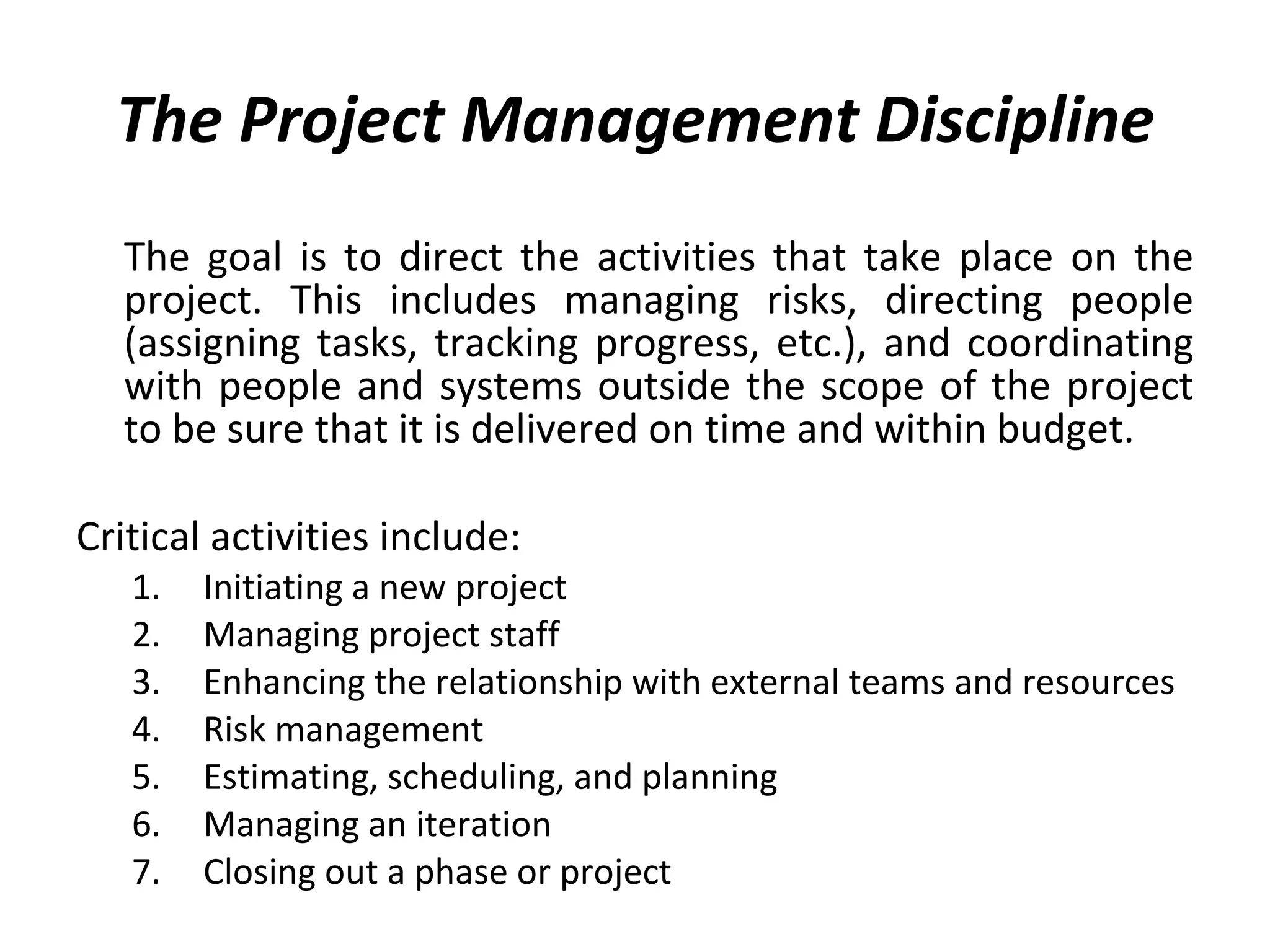 The Project Management Discipline The goal is to direct the activities that take place on the project. This includes managing risks, directing people (assigning tasks, tracking progress, etc.), and coordinating with people and systems outside the scope of the project to be sure that it is delivered on time and within budget. Critical activities include: Initiating a new project Managing project staff Enhancing the relationship with external teams and resources Risk management Estimating, scheduling, and planning Managing an iteration Closing out a phase or project 