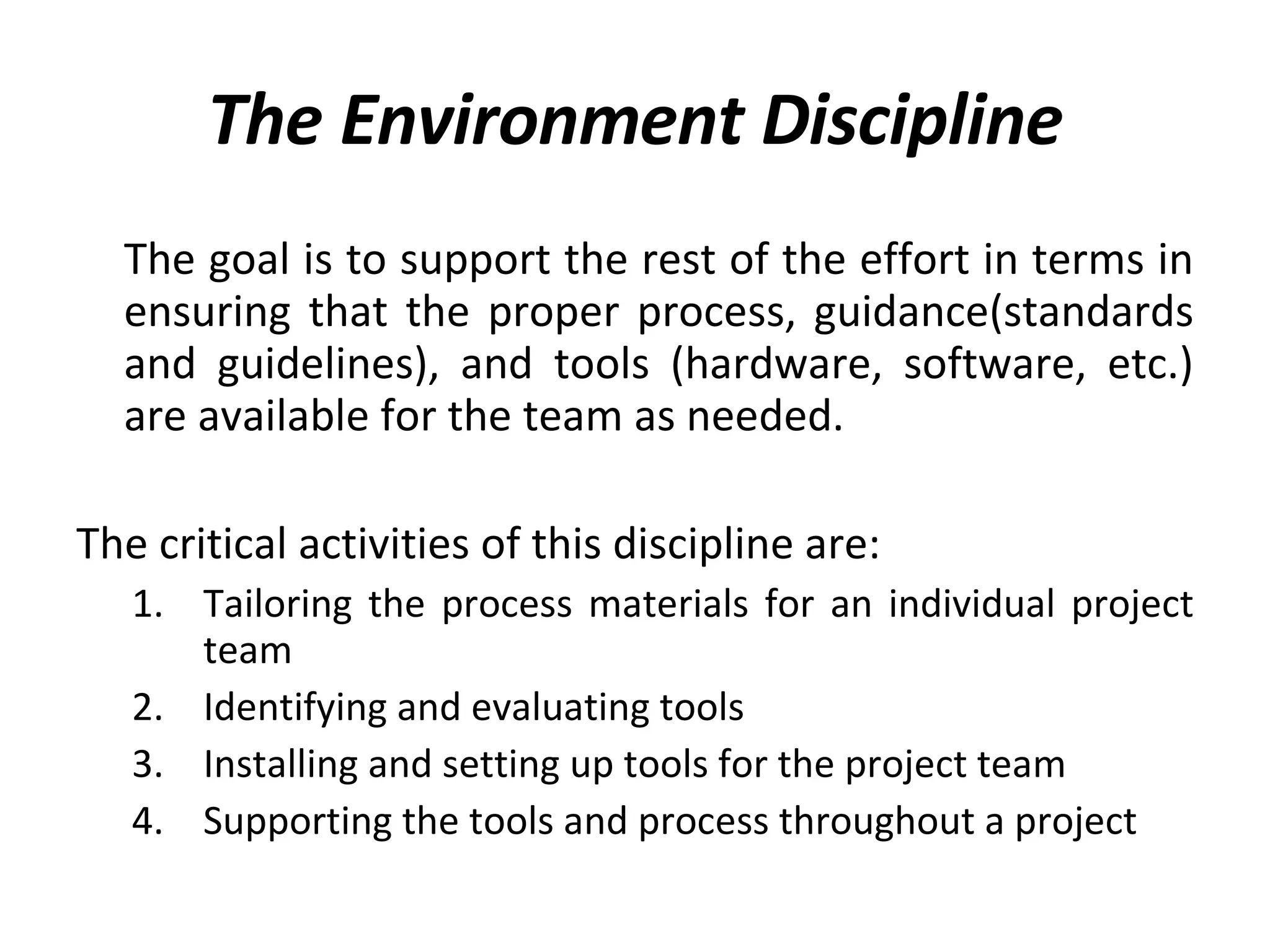 The Environment Discipline The goal is to support the rest of the effort in terms in ensuring that the proper process, guidance(standards and guidelines), and tools (hardware, software, etc.) are available for the team as needed.  The critical activities of this discipline are: Tailoring the process materials for an individual project team Identifying and evaluating tools Installing and setting up tools for the project team Supporting the tools and process throughout a project 