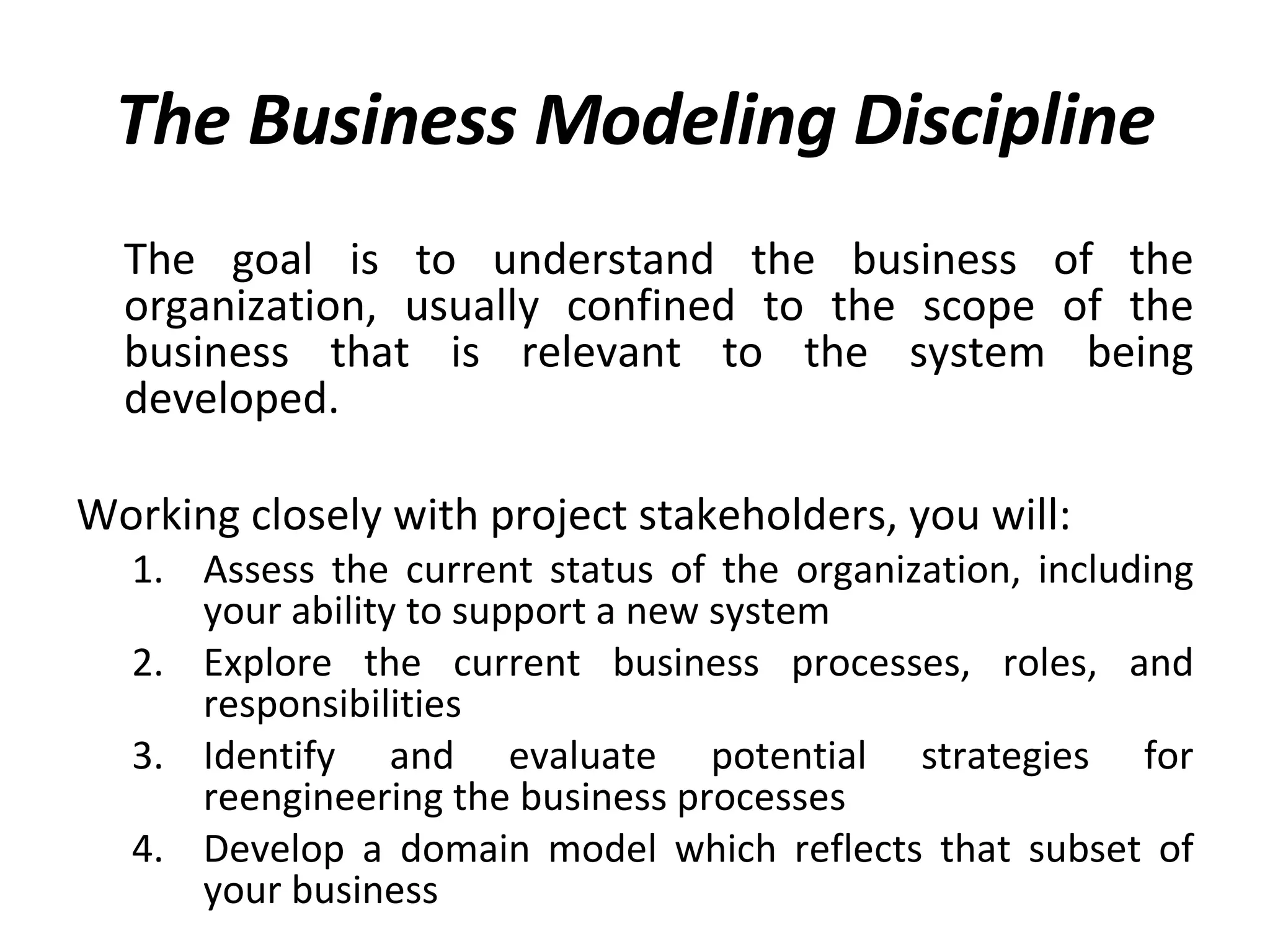 The Business Modeling Discipline The goal is to understand the business of the organization, usually confined to the scope of the business that is relevant to the system being developed.  Working closely with project stakeholders, you will: Assess the current status of the organization, including your ability to support a new system Explore the current business processes, roles, and responsibilities Identify and evaluate potential strategies for reengineering the business processes Develop a domain model which reflects that subset of your business 