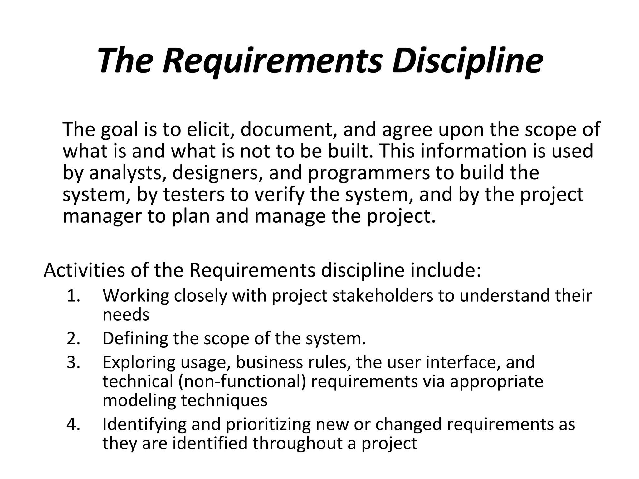 The Requirements Discipline The goal is to elicit, document, and agree upon the scope of what is and what is not to be built. This information is used by analysts, designers, and programmers to build the system, by testers to verify the system, and by the project manager to plan and manage the project. Activities of the Requirements discipline include: Working closely with project stakeholders to understand their needs Defining the scope of the system.  Exploring usage, business rules, the user interface, and technical (non-functional) requirements via appropriate modeling techniques Identifying and prioritizing new or changed requirements as they are identified throughout a project 