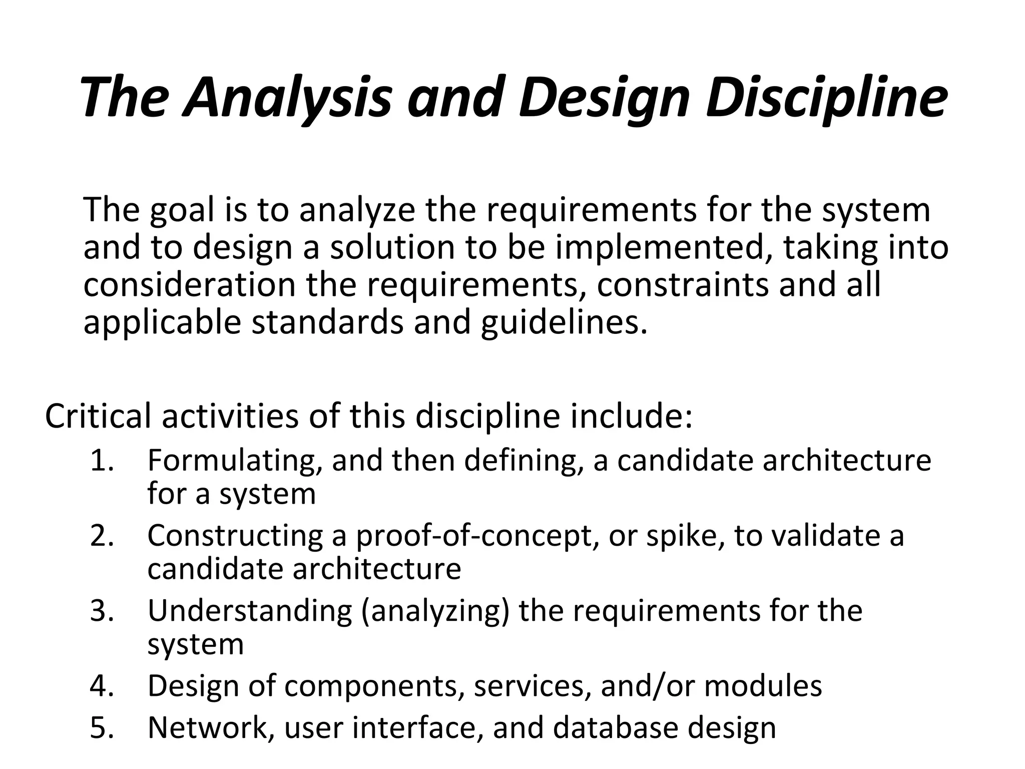 The Analysis and Design Discipline The goal is to analyze the requirements for the system and to design a solution to be implemented, taking into consideration the requirements, constraints and all applicable standards and guidelines.  Critical activities of this discipline include: Formulating, and then defining, a candidate architecture for a system Constructing a proof-of-concept, or spike, to validate a candidate architecture Understanding (analyzing) the requirements for the system Design of components, services, and/or modules Network, user interface, and database design 