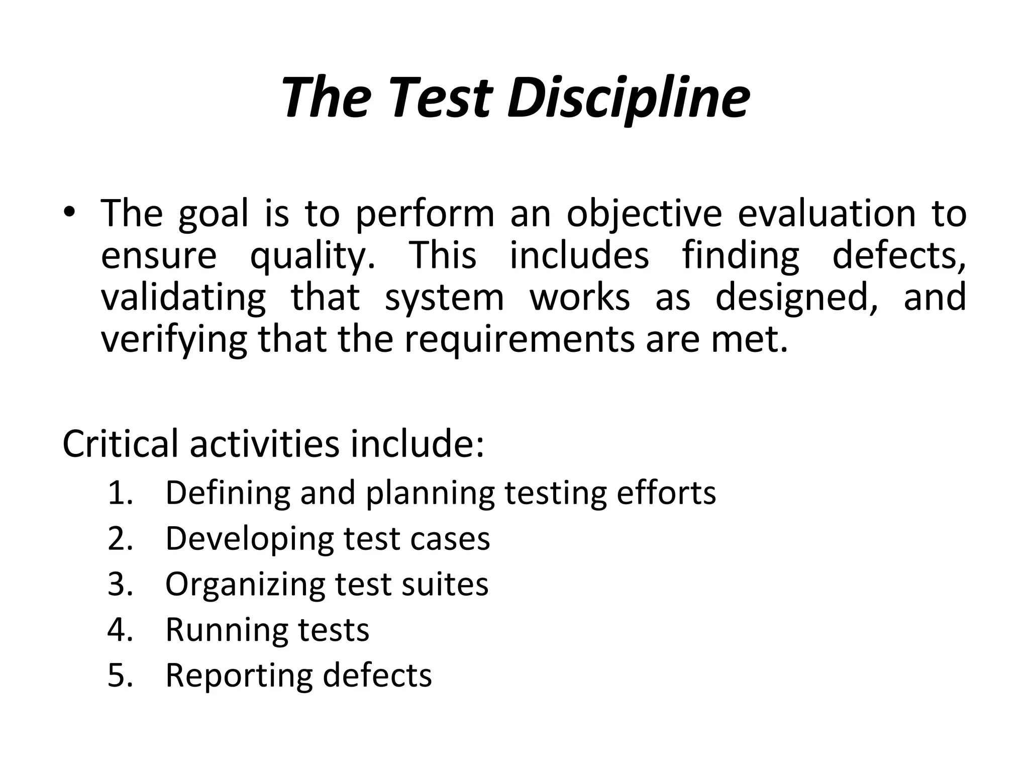 The Test Discipline The goal is to perform an objective evaluation to ensure quality. This includes finding defects, validating that system works as designed, and verifying that the requirements are met.  Critical activities include: Defining and planning testing efforts Developing test cases Organizing test suites Running tests Reporting defects 