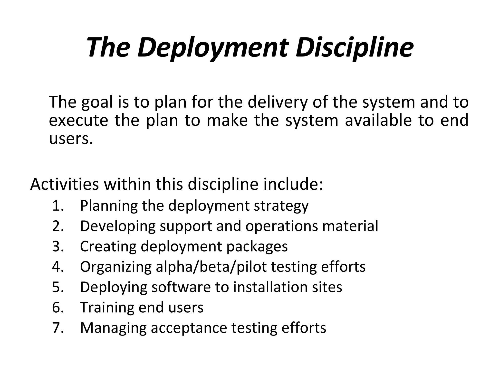 The Deployment Discipline The goal is to plan for the delivery of the system and to execute the plan to make the system available to end users.  Activities within this discipline include: Planning the deployment strategy Developing support and operations material Creating deployment packages Organizing alpha/beta/pilot testing efforts Deploying software to installation sites Training end users Managing acceptance testing efforts 