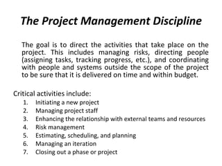 The Project Management Discipline The goal is to direct the activities that take place on the project. This includes managing risks, directing people (assigning tasks, tracking progress, etc.), and coordinating with people and systems outside the scope of the project to be sure that it is delivered on time and within budget. Critical activities include: Initiating a new project Managing project staff Enhancing the relationship with external teams and resources Risk management Estimating, scheduling, and planning Managing an iteration Closing out a phase or project 