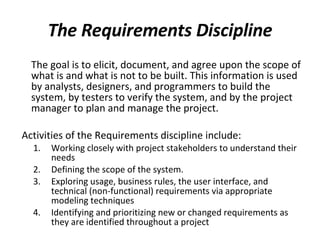 The Requirements Discipline The goal is to elicit, document, and agree upon the scope of what is and what is not to be built. This information is used by analysts, designers, and programmers to build the system, by testers to verify the system, and by the project manager to plan and manage the project. Activities of the Requirements discipline include: Working closely with project stakeholders to understand their needs Defining the scope of the system.  Exploring usage, business rules, the user interface, and technical (non-functional) requirements via appropriate modeling techniques Identifying and prioritizing new or changed requirements as they are identified throughout a project 