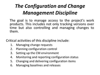 The Configuration and Change Management Discipline The goal is to manage access to the project’s work products. This includes not only tracking versions over time but also controlling and managing changes to them.  Critical activities of this discipline include: Managing change requests Planning configuration control Setting up the CM environment Monitoring and reporting configuration status Changing and delivering configuration items Managing baselines and releases 