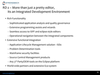 www.strongback.us 12
12
RD z – More than just a pretty editor,
Its an Integrated Development Environment
• Rich Functionality
– Sophisticated application analysis and quality governance
– Extensive programming assists and wizards
– Seamless access to ISPF and eclipse-style editors
– Operational navigation between the integrated components
• Extensive functional integration
– Application Lifecycle Management solution - ISDz
– Problem Determination tools
– Mainframe security facilities
– Source Control Management products
– Any 3rd Party/OEM tools on the Eclipse platform
• World-wide partners and extensive Eco-system
 