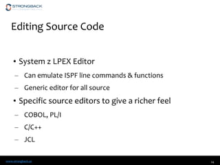 www.strongback.us
Editing Source Code
• System z LPEX Editor
– Can emulate ISPF line commands & functions
– Generic editor for all source
• Specific source editors to give a richer feel
– COBOL, PL/I
– C/C++
– JCL
24
 