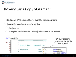 www.strongback.us
Hover over a Copy Statement
• Hold down CNTL key and hover over the copybook name
• Copybook name becomes a hyperlink
– click to open
– Also opens a hover window showing the contents of the window
26
SYSLIB property
group must be set for
this to work
 