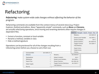 www.strongback.us
Refactoring
30
Refactoring: make system-wide code changes without affecting the behavior of the
program.
Refactoring commands are available from the context menus of several views (e.g. Project
Explorer, Outline) and editors. Many "apparently simple" commands, such as Move and Rename,
are actually refactoring operations, since moving and renaming elements often require changes in
dependent files.
• Extract a function, constant or local variable
• Rename a method, variable or class
• Hide a method signature
Operations can be previewed for all of the changes resulting from a
refactoring action before you choose to carry them out.
 