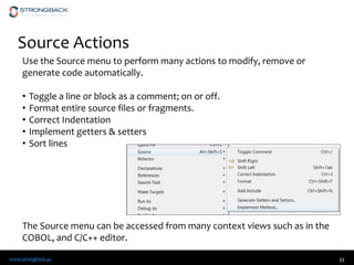 www.strongback.us
Source Actions
33
Use the Source menu to perform many actions to modify, remove or
generate code automatically.
• Toggle a line or block as a comment; on or off.
• Format entire source files or fragments.
• Correct Indentation
• Implement getters & setters
• Sort lines
The Source menu can be accessed from many context views such as in the
COBOL, and C/C++ editor.
 