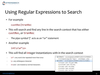 www.strongback.us
Using Regular Expressions to Search
• For example
custRec|tranRec
• This will search and find any line in the search context that has either
custRec, or tranRec
– The pipe symbol ‘|’ acts as an “or” statement
• Another example
intsw*s=
• This will find all integer instantiations with in the search context
– w* = any word char repeated more than once
– s = any whitespace character
– int and = are treated as normal characters
43
 
