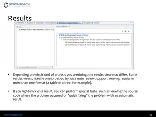 www.strongback.us 52
Results
• Depending on which kind of analysis you are doing, the results view may differ. Some
results views, like the one provided by Java code review, support viewing results in
more than one format (a table or a tree, for example).
• If you right-click on a result, you can perform special tasks, such as viewing the source
code where the problem occurred or "quick fixing" the problem with an automatic
result.
 