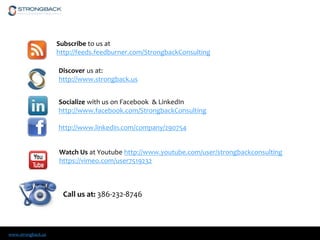 www.strongback.us
Socialize with us on Facebook & LinkedIn
http://www.facebook.com/StrongbackConsulting
http://www.linkedin.com/company/290754
Subscribe to us at
http://feeds.feedburner.com/StrongbackConsulting
Discover us at:
http://www.strongback.us
Watch Us at Youtube http://www.youtube.com/user/strongbackconsulting
https://vimeo.com/user7519232
Call us at: 386-232-8746
 
