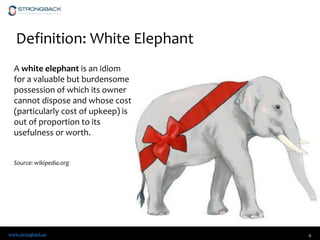 www.strongback.us
Definition: White Elephant
6
A white elephant is an idiom
for a valuable but burdensome
possession of which its owner
cannot dispose and whose cost
(particularly cost of upkeep) is
out of proportion to its
usefulness or worth.
Source: wikipedia.org
 