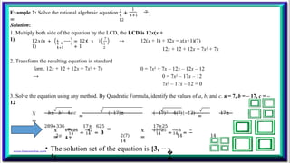 1
Example 2: Solve the rational algebraic equation 1
+
=
𝑥 𝑥+1
12
7
.
Solution:
1. Multiply both side of the equation by the LCD, the LCD is 12x(x +
1). 12𝑥(𝑥 +
1)
1
+
1
𝑥
𝑥+1
= 12𝑥 𝑥
+ 1
7
1
2
→ 12(x + 1) + 12x = x(x+1)(7)
12x + 12 + 12x = 7x2 + 7x
2. Transform the resulting equation in standard
form. 12x + 12 + 12x = 7x2 + 7x
→
0 = 7x2 + 7x – 12x – 12x – 12
0 = 7x2 – 17x – 12
7x2 – 17x – 12 = 0
3. Solve the equation using any method. By Quadratic Formula, identify the values of a, b, and c. a = 7, b = – 17, c = –
12
𝑥
=
−𝑏± 𝑏2−4𝑎𝑐
=
−(−17)± (−17)2 −4(7)(−12)
=
17±
289+336
=
17± 625
=
17±25
2𝑎 2(7) 14 14
14
𝑥
=
𝑥
=
17+25
=
42
= 𝟑
17−25
=
−8
= −
𝟒
14 14 14 14
𝟕
�
�
• The solution set of the equation is {3, −
𝟒
}.
 