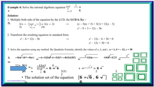 Example 4: Solve the rational algebraic equation 𝑥+3
+
1
3
𝑥−3
=
4.
Solution:
1. Multiply both side of the equation by the LCD, the LCD is 3(x –
3). 3(𝑥 −
3)
𝑥+3
+
1
3
𝑥−3
= 3(𝑥 − 3)
(4)
→ (x – 3)(x + 3) + 3(1) = 12(x – 3)
x2 – 9 + 3 = 12x – 36
2. Transform the resulting equation in standard form.
x2 – 6 = 12x – 36 → x2 – 12x – 6 + 36 = 0
x2 – 12x + 30 = 0
3. Solve the equation using any method. By Quadratic Formula, identify the values of a, b, and c. a = 1, b = – 12, c = 30
𝑥
=
−𝑏± 𝑏2−4𝑎𝑐
=
−(−12)± (−12)2 −4(1)(30)
=
12± 144−120
=
12± 24
=
12±2 6
2𝑎 2(1) 2 2
2
𝑥
=
12+2
12−2
2
2
6
= 𝟔 + 𝟔 𝑥 = 6
= 𝟔 −
𝟔
• The solution set of the equation
is
𝟔 + 𝟔 , 𝟔 −
𝟔 .
 
