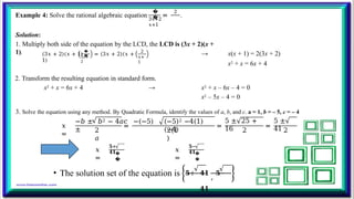 Example 4: Solve the rational algebraic equation
�
�
2
3𝑥+2
𝑥+1
= .
Solution:
1. Multiply both side of the equation by the LCD, the LCD is (3x + 2)(x +
1). �
�
3𝑥+
2
(3𝑥 + 2)(𝑥 + 1) = (3𝑥 + 2)(𝑥 +
1)
2
𝑥+
1
→ x(x + 1) = 2(3x + 2)
x2 + x = 6x + 4
2. Transform the resulting equation in standard form.
x2 + x = 6x + 4 → x2 + x – 6x – 4 = 0
x2 – 5x – 4 = 0
3. Solve the equation using any method. By Quadratic Formula, identify the values of a, b, and c. a = 1, b = – 5, c = – 4
𝑥
=
2
𝑎
=
−𝑏 ± 𝑏2 − 4𝑎𝑐 −(−5)
±
(−5)2 −4(1)
(−4)
2(1
)
=
5 ± 25 +
16 2
=
5 ±
41 2
𝑥
=
𝟓+
𝟒𝟏�
�
𝑥
=
𝟓−
𝟒𝟏�
�
• The solution set of the equation is 𝟓+ 𝟒𝟏
,
𝟓−
𝟒𝟏
.
 