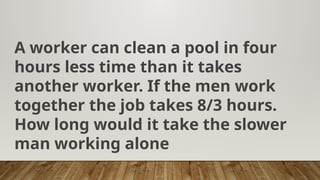 A worker can clean a pool in four
hours less time than it takes
another worker. If the men work
together the job takes 8/3 hours.
How long would it take the slower
man working alone
 