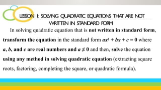 In solving quadratic equation that is not written in standard form,
transform the equation in the standard form ax2 + bx + c = 0 where
a, b, and c are real numbers and a ≠ 0 and then, solve the equation
using any method in solving quadratic equation (extracting square
roots, factoring, completing the square, or quadratic formula).
LESSON 1: SOL
VING QUADRA
TIC EQUA
TIONS THA
T ARE NOT
WRITTEN IN ST
ANDARD FORM
 